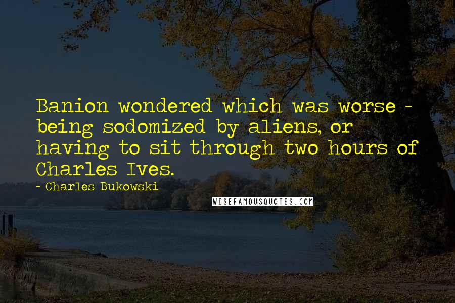 Charles Bukowski Quotes: Banion wondered which was worse - being sodomized by aliens, or having to sit through two hours of Charles Ives.