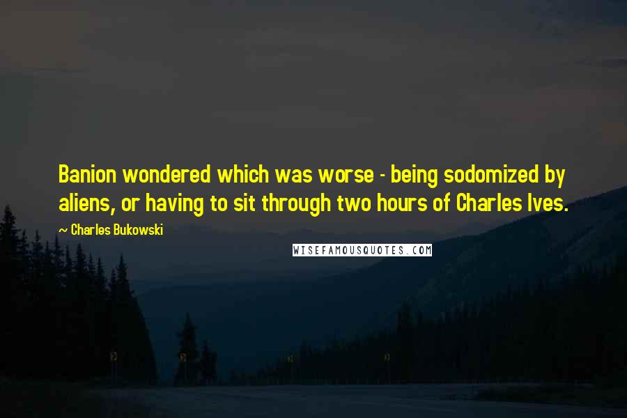 Charles Bukowski Quotes: Banion wondered which was worse - being sodomized by aliens, or having to sit through two hours of Charles Ives.