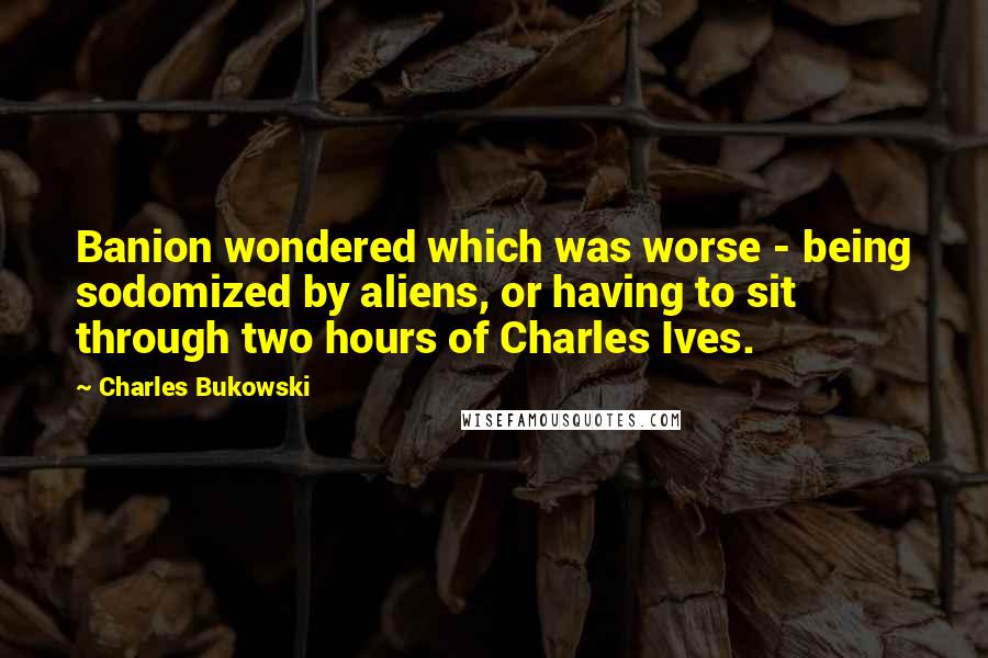 Charles Bukowski Quotes: Banion wondered which was worse - being sodomized by aliens, or having to sit through two hours of Charles Ives.