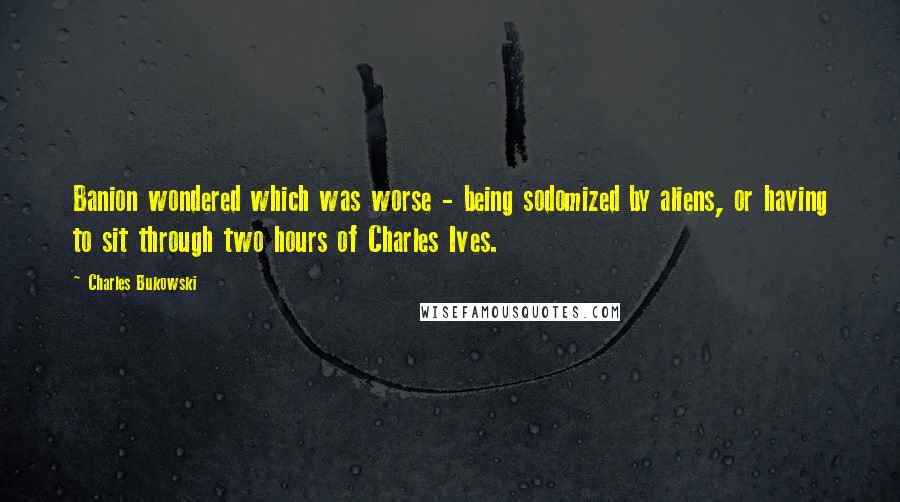 Charles Bukowski Quotes: Banion wondered which was worse - being sodomized by aliens, or having to sit through two hours of Charles Ives.