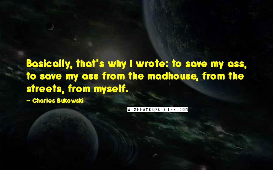 Charles Bukowski Quotes: Basically, that's why I wrote: to save my ass, to save my ass from the madhouse, from the streets, from myself.