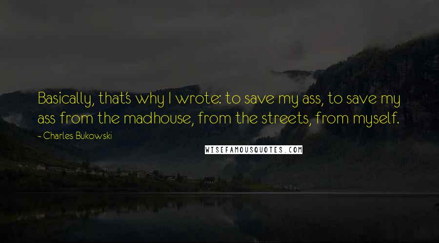 Charles Bukowski Quotes: Basically, that's why I wrote: to save my ass, to save my ass from the madhouse, from the streets, from myself.