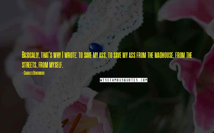 Charles Bukowski Quotes: Basically, that's why I wrote: to save my ass, to save my ass from the madhouse, from the streets, from myself.