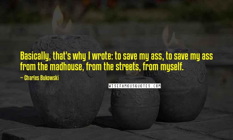 Charles Bukowski Quotes: Basically, that's why I wrote: to save my ass, to save my ass from the madhouse, from the streets, from myself.