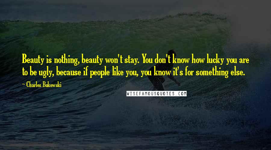 Charles Bukowski Quotes: Beauty is nothing, beauty won't stay. You don't know how lucky you are to be ugly, because if people like you, you know it's for something else.