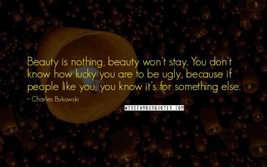 Charles Bukowski Quotes: Beauty is nothing, beauty won't stay. You don't know how lucky you are to be ugly, because if people like you, you know it's for something else.