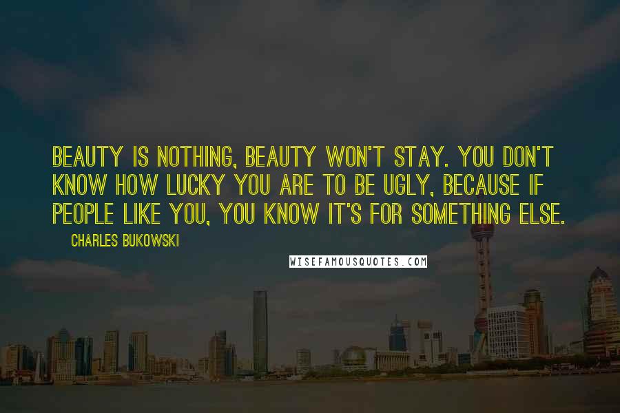 Charles Bukowski Quotes: Beauty is nothing, beauty won't stay. You don't know how lucky you are to be ugly, because if people like you, you know it's for something else.