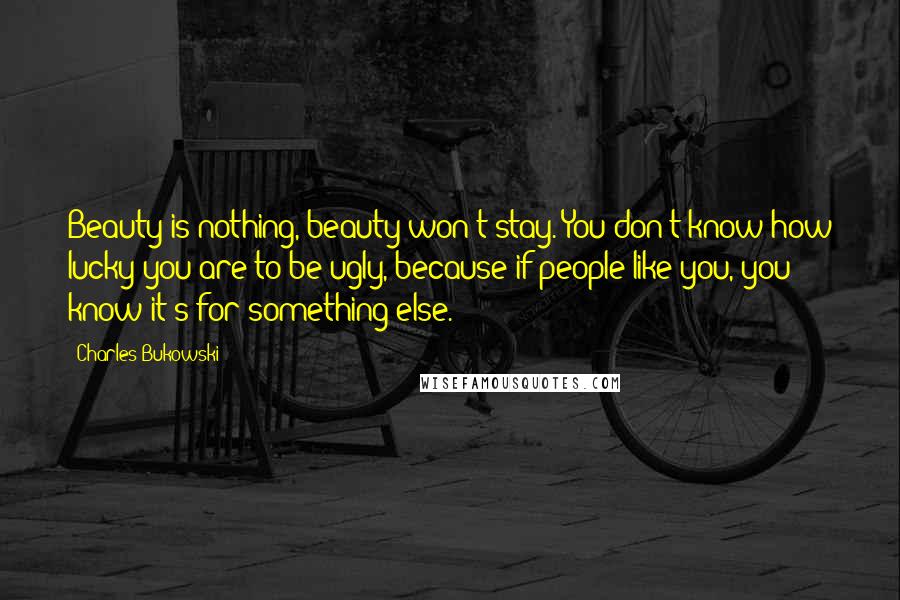 Charles Bukowski Quotes: Beauty is nothing, beauty won't stay. You don't know how lucky you are to be ugly, because if people like you, you know it's for something else.