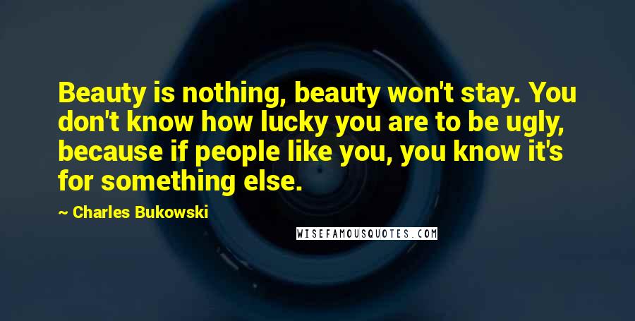 Charles Bukowski Quotes: Beauty is nothing, beauty won't stay. You don't know how lucky you are to be ugly, because if people like you, you know it's for something else.