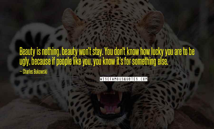 Charles Bukowski Quotes: Beauty is nothing, beauty won't stay. You don't know how lucky you are to be ugly, because if people like you, you know it's for something else.
