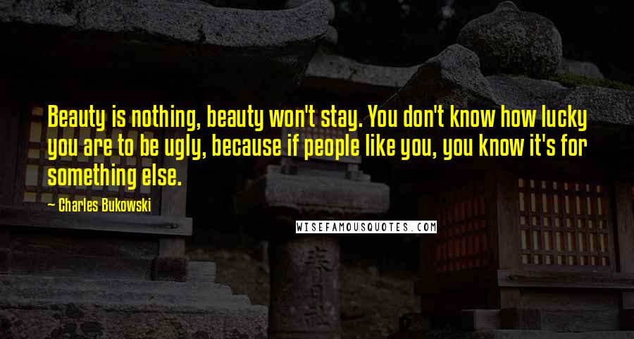 Charles Bukowski Quotes: Beauty is nothing, beauty won't stay. You don't know how lucky you are to be ugly, because if people like you, you know it's for something else.