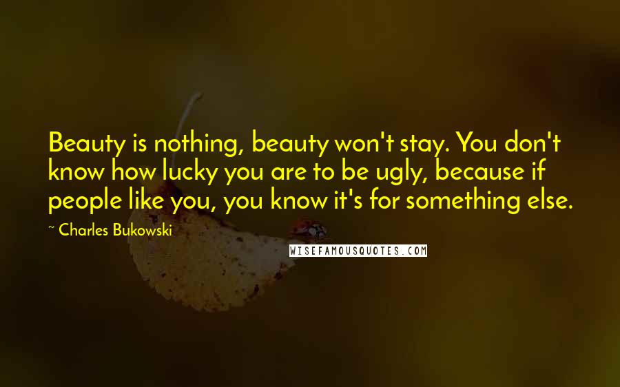 Charles Bukowski Quotes: Beauty is nothing, beauty won't stay. You don't know how lucky you are to be ugly, because if people like you, you know it's for something else.