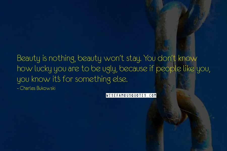 Charles Bukowski Quotes: Beauty is nothing, beauty won't stay. You don't know how lucky you are to be ugly, because if people like you, you know it's for something else.