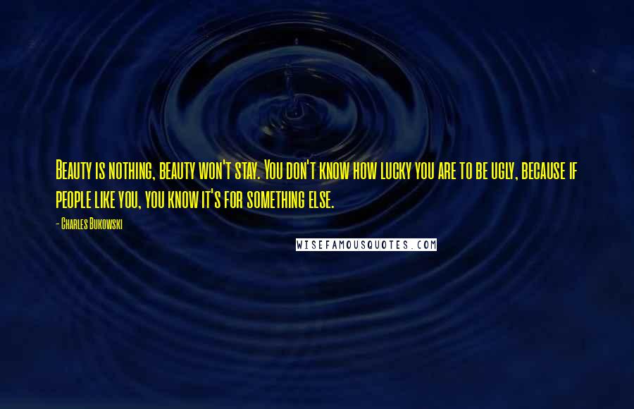 Charles Bukowski Quotes: Beauty is nothing, beauty won't stay. You don't know how lucky you are to be ugly, because if people like you, you know it's for something else.