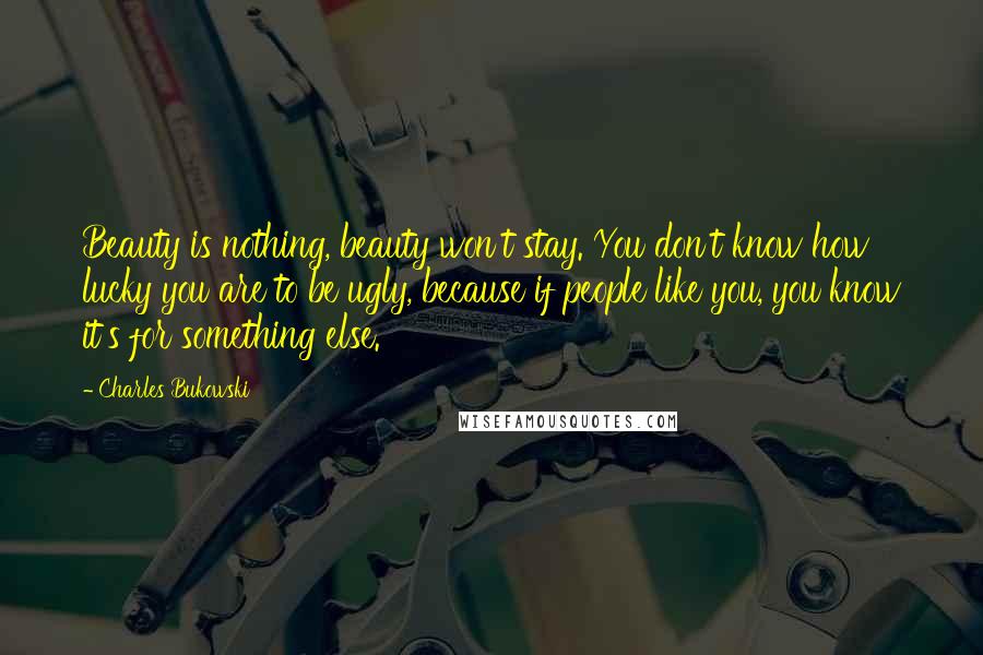 Charles Bukowski Quotes: Beauty is nothing, beauty won't stay. You don't know how lucky you are to be ugly, because if people like you, you know it's for something else.