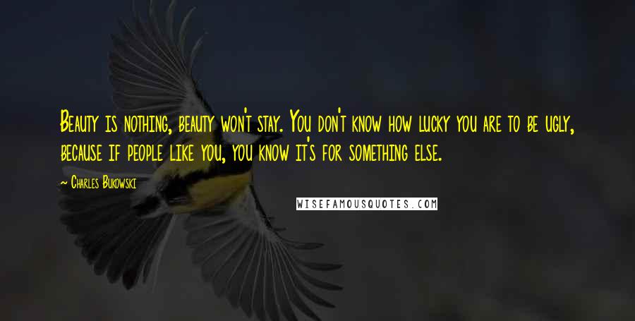 Charles Bukowski Quotes: Beauty is nothing, beauty won't stay. You don't know how lucky you are to be ugly, because if people like you, you know it's for something else.