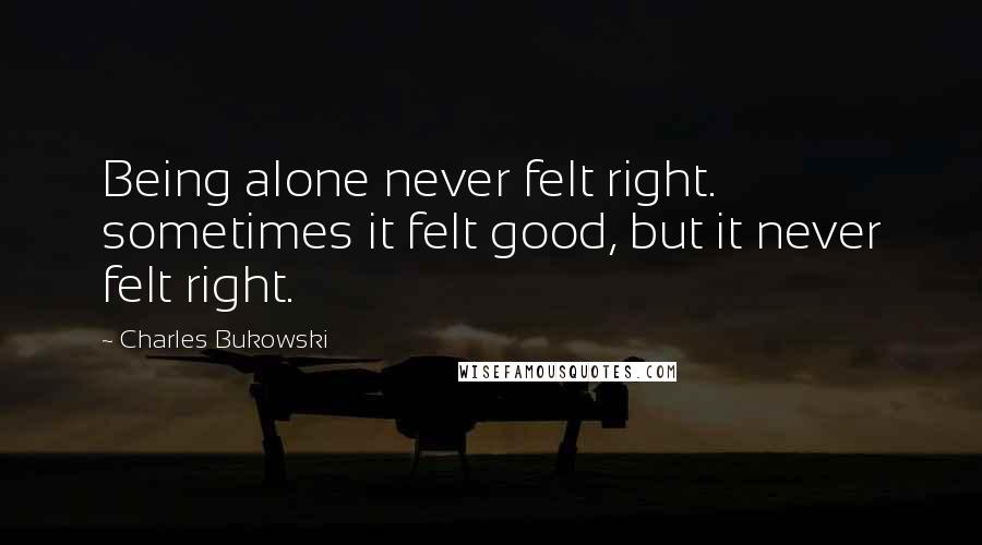 Charles Bukowski Quotes: Being alone never felt right. sometimes it felt good, but it never felt right.