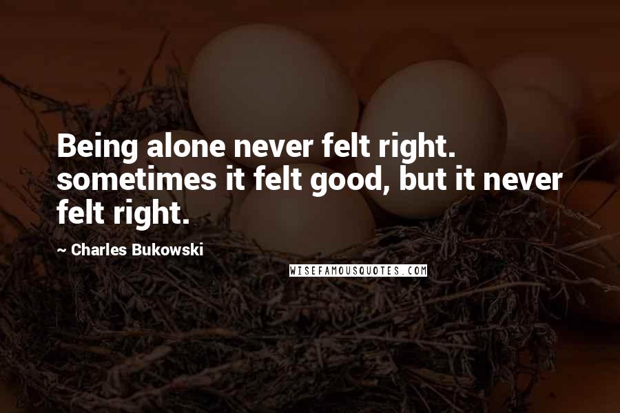 Charles Bukowski Quotes: Being alone never felt right. sometimes it felt good, but it never felt right.