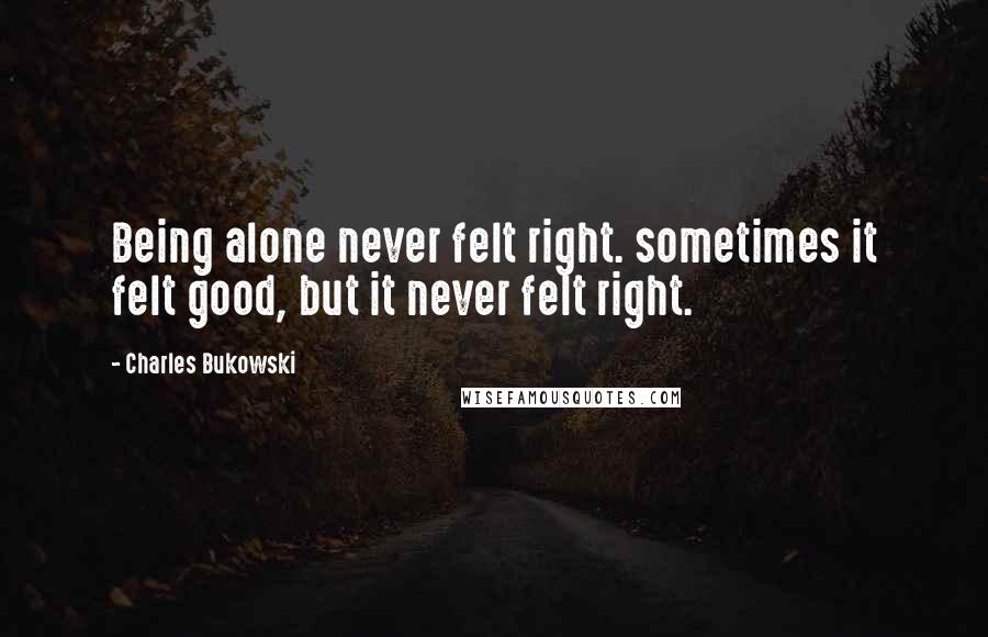 Charles Bukowski Quotes: Being alone never felt right. sometimes it felt good, but it never felt right.