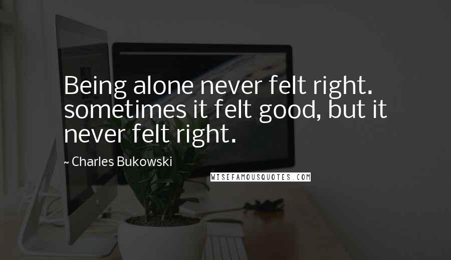 Charles Bukowski Quotes: Being alone never felt right. sometimes it felt good, but it never felt right.