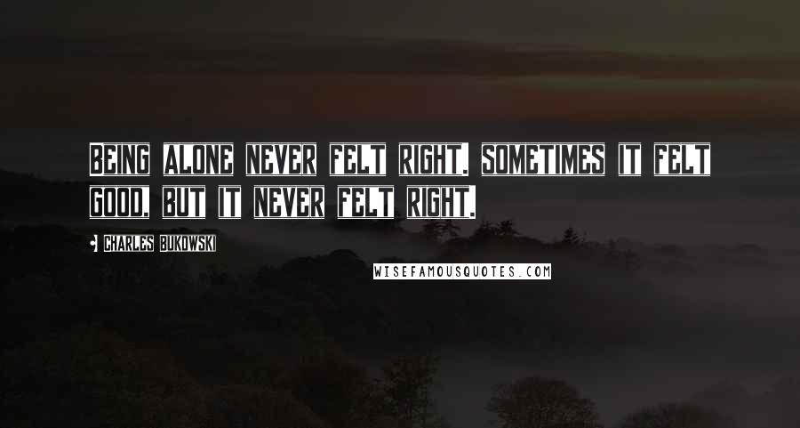 Charles Bukowski Quotes: Being alone never felt right. sometimes it felt good, but it never felt right.