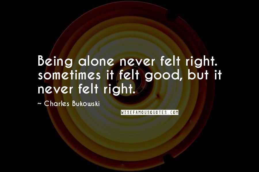 Charles Bukowski Quotes: Being alone never felt right. sometimes it felt good, but it never felt right.
