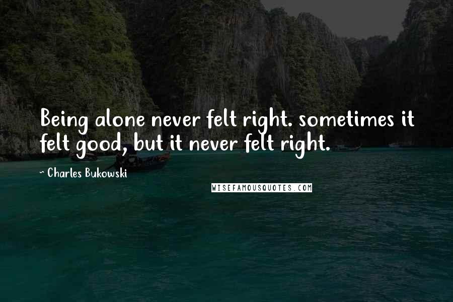 Charles Bukowski Quotes: Being alone never felt right. sometimes it felt good, but it never felt right.