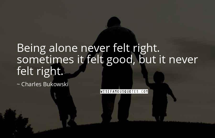 Charles Bukowski Quotes: Being alone never felt right. sometimes it felt good, but it never felt right.