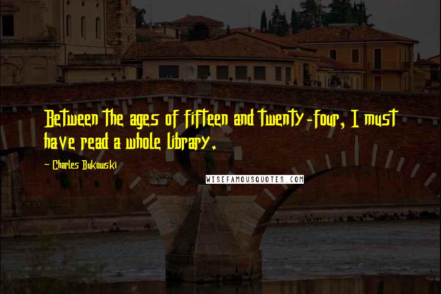 Charles Bukowski Quotes: Between the ages of fifteen and twenty-four, I must have read a whole library.