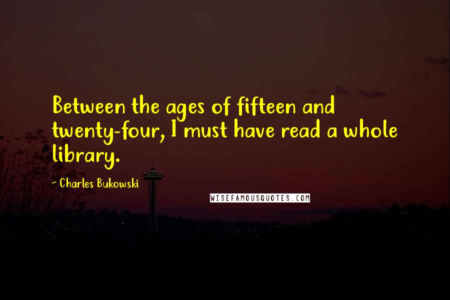 Charles Bukowski Quotes: Between the ages of fifteen and twenty-four, I must have read a whole library.