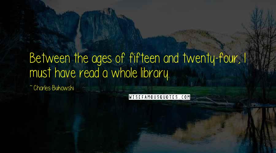 Charles Bukowski Quotes: Between the ages of fifteen and twenty-four, I must have read a whole library.