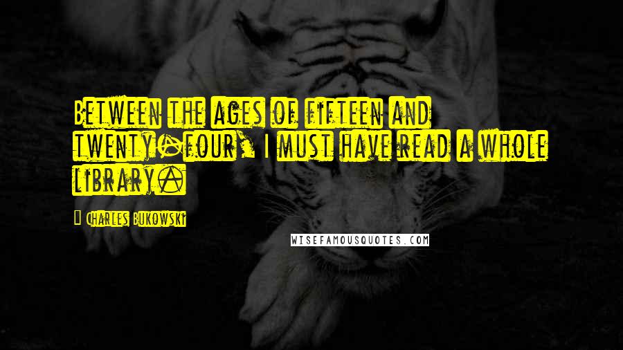 Charles Bukowski Quotes: Between the ages of fifteen and twenty-four, I must have read a whole library.