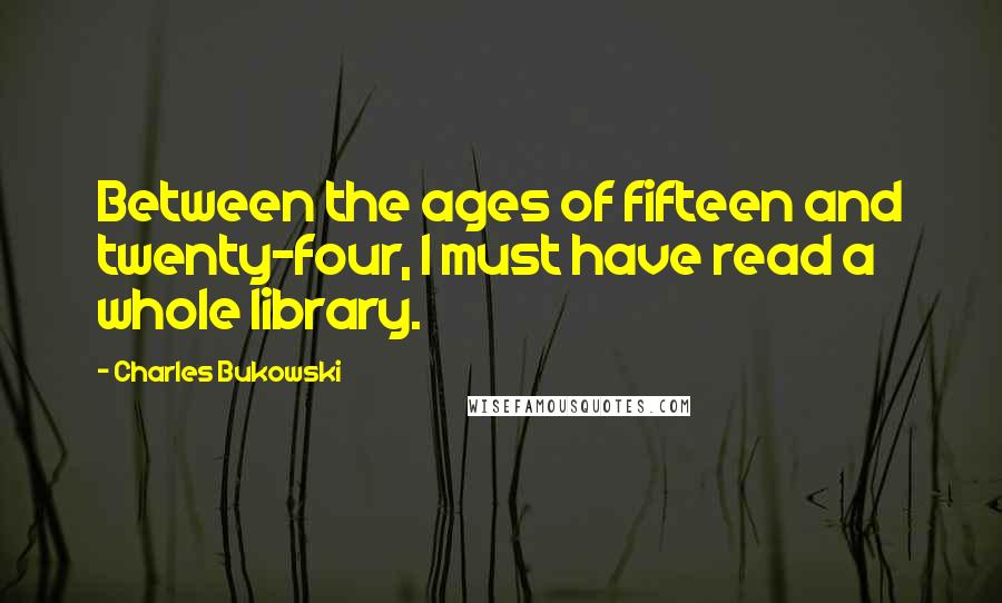 Charles Bukowski Quotes: Between the ages of fifteen and twenty-four, I must have read a whole library.