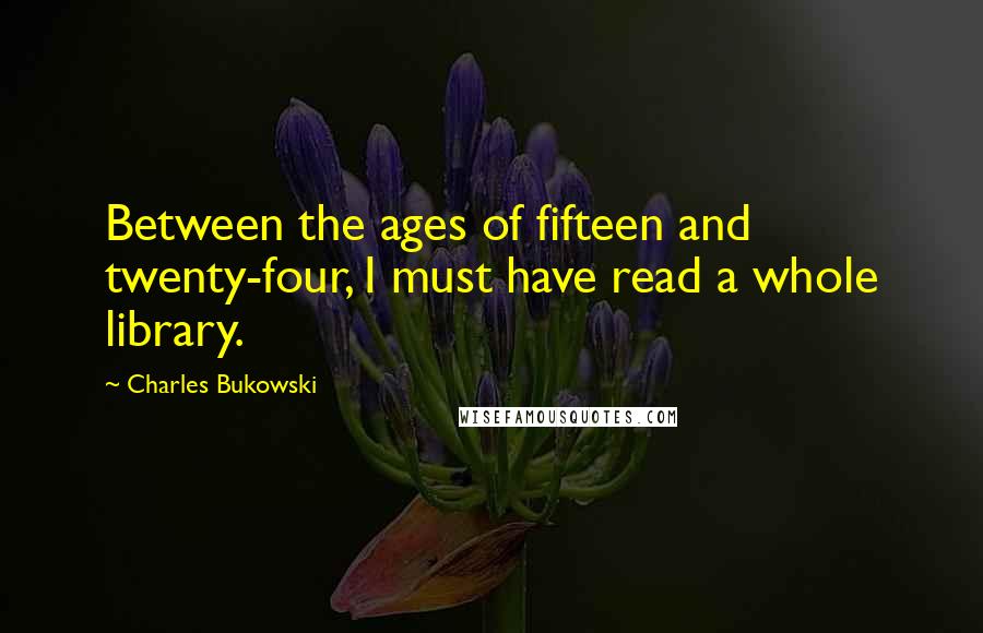 Charles Bukowski Quotes: Between the ages of fifteen and twenty-four, I must have read a whole library.