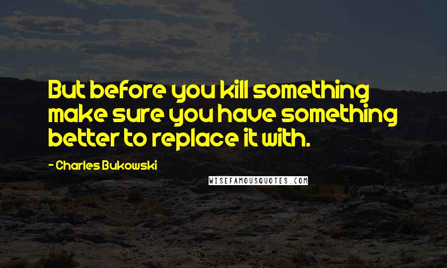 Charles Bukowski Quotes: But before you kill something make sure you have something better to replace it with.