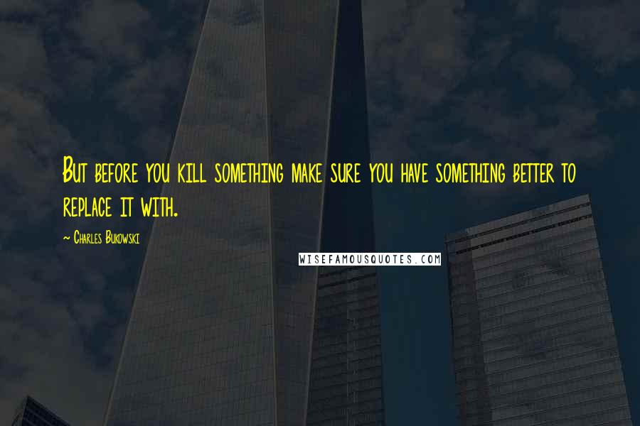 Charles Bukowski Quotes: But before you kill something make sure you have something better to replace it with.