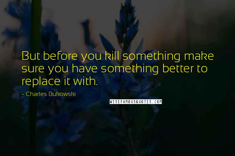 Charles Bukowski Quotes: But before you kill something make sure you have something better to replace it with.