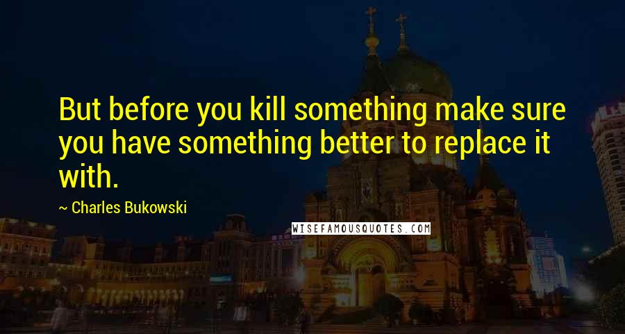 Charles Bukowski Quotes: But before you kill something make sure you have something better to replace it with.