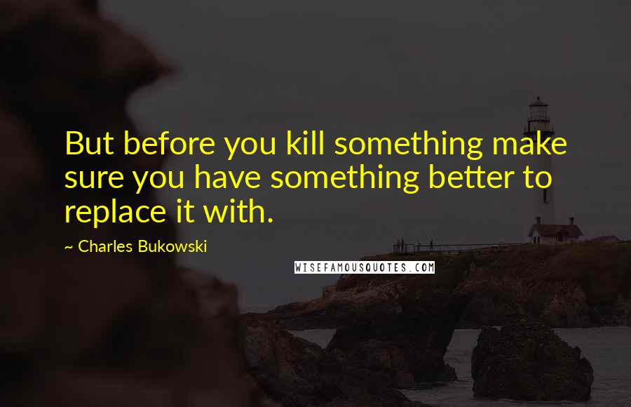 Charles Bukowski Quotes: But before you kill something make sure you have something better to replace it with.