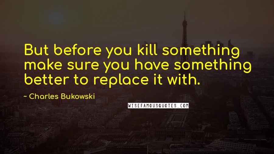 Charles Bukowski Quotes: But before you kill something make sure you have something better to replace it with.