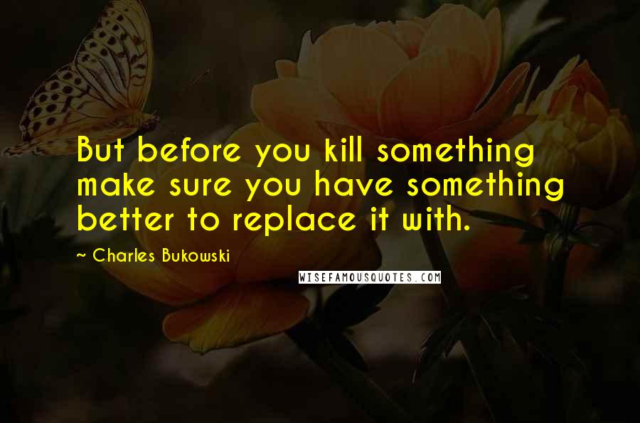 Charles Bukowski Quotes: But before you kill something make sure you have something better to replace it with.