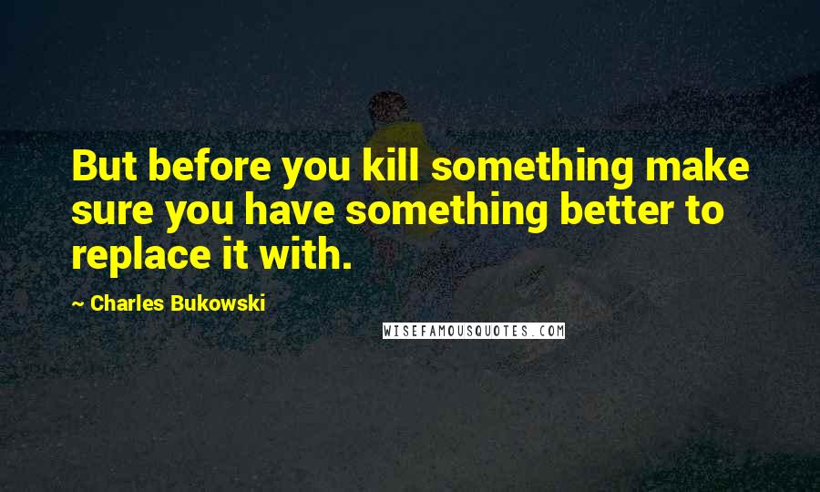 Charles Bukowski Quotes: But before you kill something make sure you have something better to replace it with.