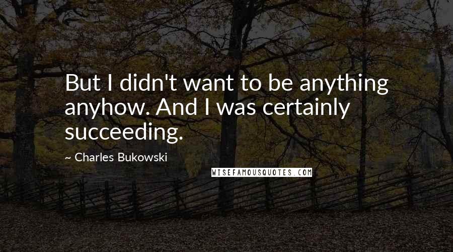 Charles Bukowski Quotes: But I didn't want to be anything anyhow. And I was certainly succeeding.
