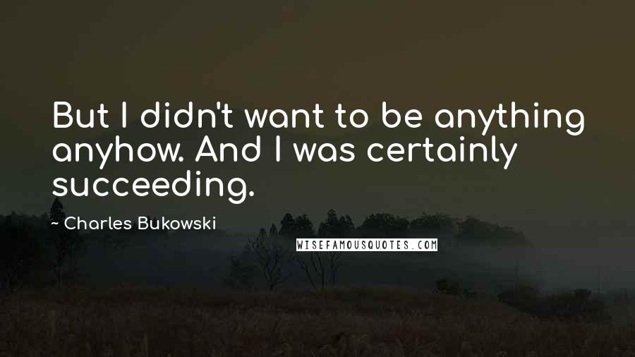 Charles Bukowski Quotes: But I didn't want to be anything anyhow. And I was certainly succeeding.