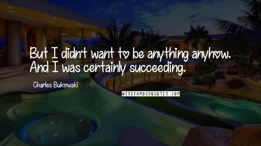 Charles Bukowski Quotes: But I didn't want to be anything anyhow. And I was certainly succeeding.