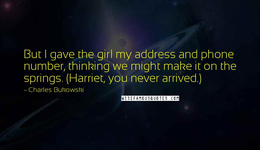 Charles Bukowski Quotes: But I gave the girl my address and phone number, thinking we might make it on the springs. (Harriet, you never arrived.)