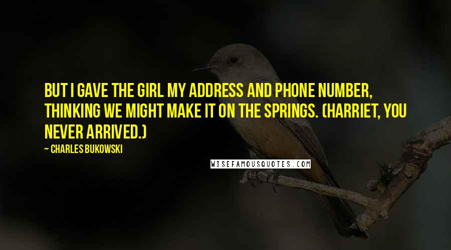 Charles Bukowski Quotes: But I gave the girl my address and phone number, thinking we might make it on the springs. (Harriet, you never arrived.)