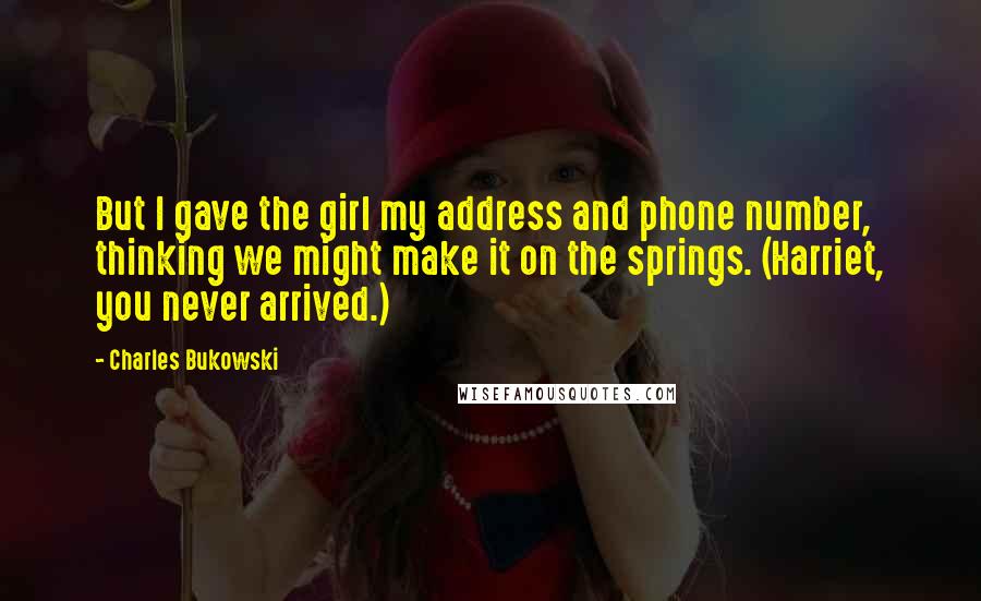 Charles Bukowski Quotes: But I gave the girl my address and phone number, thinking we might make it on the springs. (Harriet, you never arrived.)