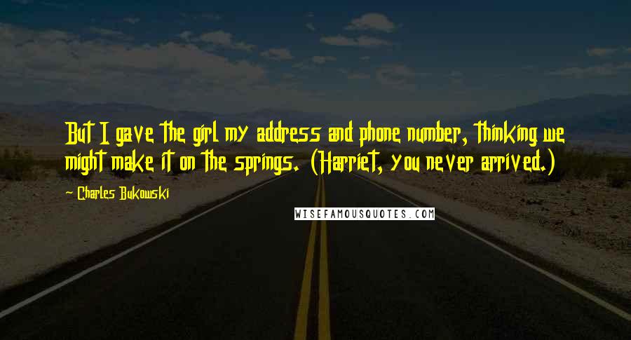 Charles Bukowski Quotes: But I gave the girl my address and phone number, thinking we might make it on the springs. (Harriet, you never arrived.)
