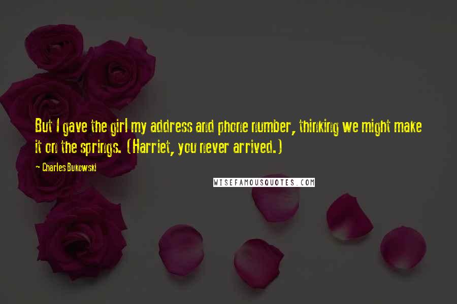 Charles Bukowski Quotes: But I gave the girl my address and phone number, thinking we might make it on the springs. (Harriet, you never arrived.)